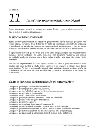 i-Pro - Instituto Profissionalizante Mkt e Empreendedorismo Digital
64
CAPÍTULO
11 Introdução ao Empreendedorismo Digital
Para compreender o que é ser um empreendedor digital, vejamos primeiramente o
que significa o termo empreendedor.
O que é ser um empreendedor?
Termo utilizado para qualificar, ou especificar, principalmente, aquele indivíduo que detém uma
forma especial, inovadora, de se dedicar às atividades de organização, administração, execução;
principalmente na geração de riquezas, na transformação de conhecimentos e bens em novos
produtos – mercadorias ou serviços; gerando um novo método com o seu próprio conhecimento.
É o profissional inovador que modifica, com a sua forma de agir, qualquer área do conhecimento
humano. Também é utilizado – no cenário econômico - para designar o fundador de uma empresa
ou entidade, aquele que construiu tudo a duras custas, criando o que ainda não existia. (fonte:
wikipédia)
Para ser um empreendedor não basta apenas ter uma boa idéia e querer transformá-la numa
empresa sem antes trabalhar e estudar muito. Conhecer o que se quer é o primeiro passo de um
longo caminho. Por isso, o empreendedor além de criatividade precisa aceitar os riscos, confiar na
própria capacidade de tomar decisões, ter iniciativa e persistência. Seja otimista e não desista no
primeiro não.
Quais as principais características de um empreendedor?
Uma pessoa que imagina, desenvolve e realiza visões.
Uma pessoa que congrega risco, inovação, liderança,
Uma pessoa que tem habilidade e perícia profissional numa organização
Uma pessoa que aproveita as oportunidades
Uma pessoa que faz coisas que trazem diferença
Uma pessoa que cria prosperidade econômica e social nas sociedades
Uma pessoa que atua como um agente de mudanças
Uma pessoa que constrói algo novo
Uma pessoa que visualiza o futuro e propõe-se construí-lo
Uma pessoa que tem espírito de iniciativa e gosta de começar projetos novos;
Uma pessoa que corre riscos calculados, de modo a reduzir os riscos ou controlar resultados;
Uma pessoa que é otimista e acredita nas possibilidades que estão ao seu alcance;
Uma pessoa que é persistente e determinado, de modo a atingir metas e objetivos;
 