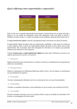 i-Pro - Instituto Profissionalizante Mkt e Empreendedorismo Digital
65
Qual a diferença entre empreendedor e empresário?
Hoje em dia, com a expansão desenfreada da tecnologia, a internet deixou de ser apenas diversão e
passou a ser um mundo de informações muito mais abrangente, onde você pode se divertir e
trabalhar ao mesmo tempo. E o melhor, de qualquer local do planeta, desde que haja internet por lá.
O empreendedorismo digital é uma das consequências deste crescimento em massa da internet.
O empreendedor digital irá aplicar todo seu conhecimento, qualidades e visão nessa nova esfera de
se fazer negócios. Para se tornar um empreendedor digital, não basta ter boas ideias como já dito
anteriormente. São necessárias ações bem planejadas do individuo ou da empresa que pretende
embarcar nessa forma de se fazer negócios.
Vejamos 8 passos para o empreendedorismo digital que fazem toda a diferença ao iniciar-se um
negócio que precisa ter sucesso e ser lucrativo.
1- Pesquisa:
Significa determinar para onde direcionar os esforços com base no entendimento do comportamento
online dos consumidores.
2- Planejamento:
Elaborar o planejamento de Marketing Digital para definir como o site da empresa se transformará
em uma plataforma de negócios.
3- Produçço:
Executar o planejamento elaborado com foco na estrutura do site e em suas funcionalidades.
4- Publicaçço:
Escolher os conteúdos otimizados a serem publicados no site de acordo com as diretrizes de SCO.
5- Promoçço:
Produzir conteúdos relevantes e com viés viral para utilizar o grau de atividade do consumidor a fim
de gerar a sua propagação de forma natural.
 