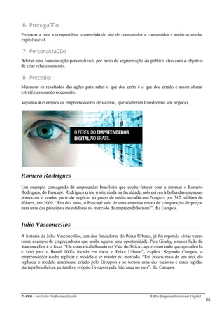 i-Pro - Instituto Profissionalizante Mkt e Empreendedorismo Digital
66
6- Propagaçço:
Provocar a rede a compartilhar o conteúdo do site de consumidor a consumidor e assim acumular
capital social.
7- Personalizaçço
Adotar uma comunicação personalizada por meio de segmentação do público alvo com o objetivo
de criar relacionamento.
8- Precisço:
Mensurar os resultados das ações para saber o que deu certo e o que deu errado e assim alterar
estratégias quando necessário.
Vejamos 4 exemplos de empreendedores de sucesso, que souberam transformar seu negócio.
Romero Rodrigues
Um exemplo consagrado de empreender brasileiro que soube faturar com a internet é Romero
Rodrigues, do Buscapé. Rodrigues criou o site ainda na faculdade, sobreviveu à bolha das empresas
pontocom e vendeu parte do negócio ao grupo de mídia sul-africano Naspers por 342 milhões de
dólares, em 2009. “Em dez anos, o Buscapé saiu de uma empresa micro de comparação de preços
para uma das principais investidoras no mercado de empreendedorismo”, diz Campos.
Julio Vasconcellos
A história de Julio Vasconcellos, um dos fundadores do Peixe Urbano, já foi repetida várias vezes
como exemplo de empreendedor que soube agarrar uma oportunidade. Para Gitahy, a maior lição de
Vasconcellos é o foco. “Ele estava trabalhando no Vale do Silício, aproveitou tudo que aprendeu lá
e veio para o Brasil 100% focado em tocar o Peixe Urbano”, explica. Segundo Campos, o
empreendedor soube replicar o modelo e se manter no mercado. “Em pouco mais de um ano, ele
replicou o modelo americano criado pelo Groupon e se tornou uma das maiores e mais rápidas
startups brasileiras, peitando o próprio Groupon pela liderança no país”, diz Campos.
 