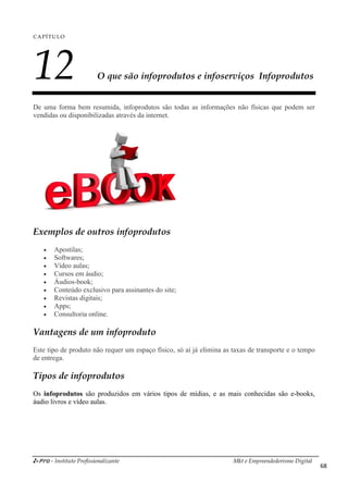 i-Pro - Instituto Profissionalizante Mkt e Empreendedorismo Digital
68
CAPÍTULO
12 O que são infoprodutos e infoserviços Infoprodutos
De uma forma bem resumida, infoprodutos são todas as informações não físicas que podem ser
vendidas ou disponibilizadas através da internet.
Exemplos de outros infoprodutos
 Apostilas;
 Softwares;
 Vídeo aulas;
 Cursos em áudio;
 Áudios-book;
 Conteúdo exclusivo para assinantes do site;
 Revistas digitais;
 Apps;
 Consultoria online.
Vantagens de um infoproduto
Este tipo de produto não requer um espaço físico, só aí já elimina as taxas de transporte e o tempo
de entrega.
Tipos de infoprodutos
Os infoprodutos são produzidos em vários tipos de mídias, e as mais conhecidas são e-books,
áudio livros e vídeo aulas.
 