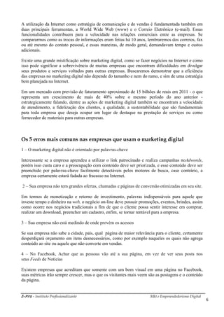 i-Pro - Instituto Profissionalizante Mkt e Empreendedorismo Digital
6
A utilização da Internet como estratégia de comunicação e de vendas é fundamentada também em
duas principais ferramentas, a World Wide Web (www) e o Correio Eletrônico (e-mail). Essas
funcionalidades contribuem para a velocidade nas relações comerciais entre as empresas. Se
compararmos como as trocas de informações eram feitas há 10 anos, lembraremos dos correios, fax
ou até mesmo do contato pessoal, e essas maneiras, de modo geral, demandavam tempo e custos
adicionais.
Existe uma grande mistificação sobre marketing digital, como se fazer negócios na Internet e como
isso pode significar a sobrevivência de muitas empresas que encontram dificuldades em divulgar
seus produtos e serviços voltados para outras empresas. Buscaremos demonstrar que a eficiência
das empresas no marketing digital não depende do tamanho e nem do ramo, e sim de uma estratégia
bem planejada na Internet.
Em um mercado com previsão de faturamento aproximado de 15 bilhões de reais em 2011 - o que
representa um crescimento de mais de 40% sobre o mesmo período do ano anterior -
estrategicamente falando, dentre as ações de marketing digital também se encontram a velocidade
de atendimento, a fidelização dos clientes, a qualidade, a sustentabilidade que são fundamentais
para toda empresa que deseja ocupar um lugar de destaque na prestação de serviços ou como
fornecedor de materiais para outras empresas.
Os 5 erros mais comuns nas empresas que usam o marketing digital
1 – O marketing digital não é orientado por palavras-chave
Interessante se a empresa aprendeu a utilizar o link patrocinado e realiza campanhas noAdwords,
porém isso custa caro e a preocupação com conteúdo deve ser priorizada, e esse conteúdo deve ser
preenchido por palavras-chave facilmente detectáveis pelos motores de busca, caso contrário, a
empresa certamente estará fadada ao fracasso na Internet.
2 – Sua empresa não tem grandes ofertas, chamadas e páginas de conversão otimizadas em seu site.
Em termos de monetização e retorno de investimento, palavras indispensáveis para aquele que
investe tempo e dinheiro na web, o negócio on-line deve possuir promoções, eventos, brindes, assim
como ocorre nos negócios tradicionais a fim de que o cliente possa sentir interesse em comprar,
realizar um download, preencher um cadastro, enfim, se tornar rentável para a empresa.
3 – Sua empresa não está medindo de onde provém os acessos
Se sua empresa não sabe a cidade, país, qual página de maior relevância para o cliente, certamente
desperdiçará orçamento em itens desnecessários, como por exemplo naqueles os quais não agrega
conteúdo ao site ou aquele que não converte em vendas.
4 – No Facebook, Achar que as pessoas vão até a sua página, em vez de ver seus posts nos
seus Feeds de Notícias
Existem empresas que acreditam que somente com um bom visual em uma página no Facebook,
suas métricas irão sempre crescer, mas o que os visitantes mais veem são as postagens e o conteúdo
da página.
 
