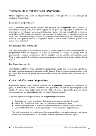 i-Pro - Instituto Profissionalizante Mkt e Empreendedorismo Digital
69
Vantagens de se trabalhar com infoprodutos
Muitos empreendedores usam os infoprodutos como ponto principal de sua estratégia de
marketing. Veja por que:
Baixo custo de produção
Não é necessário gastar muito dinheiro para produzir um infoproduto, pelo contrário, o
investimento é muito baixo. Você precisa apenas de um plano de hospedagem e a habilidade de
criar arquivos em pdf, por exemplo. A melhor parte, é que os custos de produção são os mesmos,
vendendo 1 ou 100 unidades do produto. Para mim, essa é a melhor parte. Já trabalhei em negócios
tradicionais e não existe nada pior que não ter o produto que seu cliente chato quer no estoque, pode
acreditar. Você precisa produzir o infoproduto apenas 1 vez, e poderá vende-lo quantas vezes
quiser. Isso é fantástico!
Distribuição fácil e imediata
Não é necessário gastar com embalagens, transporte, perder tempo no trânsito ou empacotando. Os
infoprodutos podem ser entregues via e-mail ou download e o sistema de entrega pode ser
automatizado, ou seja, o cliente compra e recebe o produto sem que você faça absolutamente nada.
Você só terá o trabalho de configurar o sistema uma vez e terá total controle sobre a logística de seu
negócio.
Fácil monitoramento
Trabalhando com infoprodutos, você não terá que contratar alguém para supervisionar a produção,
gerenciar o estoque, organizar o transporte, cuidar da parte financeira, comprar equipamentos caros
para fabricá-lo, alugar um galpão para armazená-lo, enfim, não preciso dizer mais nada, não é
mesmo?
Como trabalhar com infoprodutos
Basicamente, existem duas formas de trabalhar com infoprodutos: vendendo ou distribuindo de
graça. A primeira razão é obvia, você recebe uma quantia fixa em dinheiro por cada produto que
vender. A segunda razão pode parecer loucura, você pode estar se perguntado: para que perder
tempo produzindo um infoproduto se não vou ganhar dinheiro com isso?
Aqui estão alguns motivos para oferecer um infoproduto gratuitamente:
 Dar um incentivo para os visitantes do seu site se inscrever em sua lista de e-mail.
 Incluir links de afiliados, assim você vai ganhar dinheiro em médio prazo.
 Aumentar sua reputação, se mostrando como um especialista em seu nicho de mercado.
 Criar credibilidade com os clientes para depois vender um produto de grande valor.
Não podemos falar de infoprodutos sem falarmos em infoserviços. Vejamos então o que são os
infoserviços e como estes tem se colocado no universo do empreendedorismo digital.
 