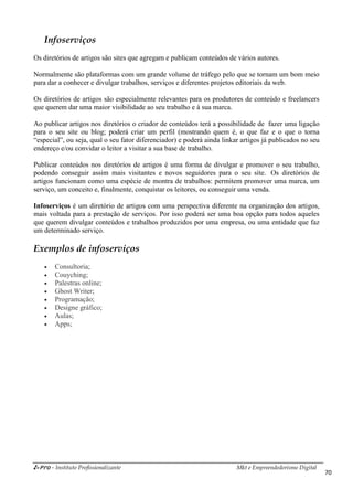 i-Pro - Instituto Profissionalizante Mkt e Empreendedorismo Digital
70
Infoserviços
Os diretórios de artigos são sites que agregam e publicam conteúdos de vários autores.
Normalmente são plataformas com um grande volume de tráfego pelo que se tornam um bom meio
para dar a conhecer e divulgar trabalhos, serviços e diferentes projetos editoriais da web.
Os diretórios de artigos são especialmente relevantes para os produtores de conteúdo e freelancers
que querem dar uma maior visibilidade ao seu trabalho e à sua marca.
Ao publicar artigos nos diretórios o criador de conteúdos terá a possibilidade de fazer uma ligação
para o seu site ou blog; poderá criar um perfil (mostrando quem é, o que faz e o que o torna
“especial”, ou seja, qual o seu fator diferenciador) e poderá ainda linkar artigos já publicados no seu
endereço e/ou convidar o leitor a visitar a sua base de trabalho.
Publicar conteúdos nos diretórios de artigos é uma forma de divulgar e promover o seu trabalho,
podendo conseguir assim mais visitantes e novos seguidores para o seu site. Os diretórios de
artigos funcionam como uma espécie de montra de trabalhos: permitem promover uma marca, um
serviço, um conceito e, finalmente, conquistar os leitores, ou conseguir uma venda.
Infoserviços é um diretório de artigos com uma perspectiva diferente na organização dos artigos,
mais voltada para a prestação de serviços. Por isso poderá ser uma boa opção para todos aqueles
que querem divulgar conteúdos e trabalhos produzidos por uma empresa, ou uma entidade que faz
um determinado serviço.
Exemplos de infoserviços
 Consultoria;
 Couyching;
 Palestras online;
 Ghost Writer;
 Programação;
 Designe gráfico;
 Aulas;
 Apps;
 