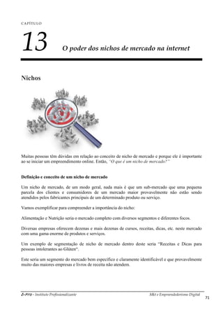 i-Pro - Instituto Profissionalizante Mkt e Empreendedorismo Digital
71
CAPÍTULO
13 O poder dos nichos de mercado na internet
Nichos
Muitas pessoas têm dúvidas em relação ao conceito de nicho de mercado e porque ele é importante
ao se iniciar um empreendimento online. Então, “O que é um nicho de mercado?”
Definição e conceito de um nicho de mercado
Um nicho de mercado, de um modo geral, nada mais é que um sub-mercado que uma pequena
parcela dos clientes e consumidores de um mercado maior provavelmente não estão sendo
atendidos pelos fabricantes principais de um determinado produto ou serviço.
Vamos exemplificar para compreender a importância do nicho:
Alimentação e Nutrição seria o mercado completo com diversos segmentos e diferentes focos.
Diversas empresas oferecem dezenas e mais dezenas de cursos, receitas, dicas, etc. neste mercado
com uma gama enorme de produtos e serviços.
Um exemplo de segmentação de nicho de mercado dentro deste seria “Receitas e Dicas para
pessoas intolerantes ao Glúten“.
Este seria um segmento do mercado bem específico e claramente identificável e que provavelmente
muito das maiores empresas e livros de receita não atendem.
 