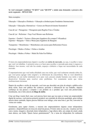 i-Pro - Instituto Profissionalizante Mkt e Empreendedorismo Digital
73
Se você conseguir combinar “O QUE” com “QUEM” e ainda uma demanda e procura alta
neste segmento – BINGO $$$!
Mais exemplos:
Educação > Educação a Distância > Educação a distância para Estudantes Internacionais
Educação > Educações Alternativas > Cursos em Desenvolvimento Sustentável
Casa & Lar > Paisagismo > Paisagismo para Regiões Frias e Úmidas
Casa & Lar > Reformas > Faça Você Mesmo suas Reformas
Esportes > Futebol > Treinos e Dieta para Jogadores (Eu compro!! #ficaadica)
Esportes > Basquete > Tênis e Meias para Jogadores de Basquete
Transportes > Motorhomes > Motorhomes com acesso para Deficientes Físicos
Psicologia > Medos e Fobias > Fobias a Aranhas
Psicologia > Medos e Fobias > Medo De Falar Em Público
O início do empreendedorismo digital é escolher um nicho de mercado, ou seja, é escolher o ramo
que você vai trabalhar. A primeira coisa a se fazer para escolher o mercado para atuar é esquecer o
dinheiro. Isso mesmo, você não leu errado, esqueça o dinheiro e foque nas necessidades de cada
mercado.
É importantíssimo que você tenha afinidade com esse nicho, que você realmente entenda sobre ele,
que você possa agregar valor original e se diferenciar da concorrência. Mas se você identificou
problemas em um nicho totalmente novo para você, procure estudar bastante esse nicho e tente
desenvolver fórmulas para resolver estes problemas. Foi exatamente assim que várias
multinacionais iniciaram.
Depois de escolher o nicho de mercado, você tem que descobrir um jeito de atingir o público-alvo
deste nicho, fazer este público lhe conhecer, perceber o diferencial do seu trabalho, adquirir
confiança na sua pessoa e comprar o seu produto ou o produto que você está promovendo.
Geralmente, isto é feito através de blogs de nicho.
Criar um blog é muito fácil, mas você precisa fazer mais que isso para se tornar um empreendedor
digital de sucesso, você precisa primeiro produzir um conteúdo de altíssima qualidade, gerar tráfego
através deste conteúdo, depois precisa fidelizar esse tráfego, criar uma lista e, por fim, converter as
visitas em vendas.
Geralmente, para captar clientes, a maioria dos empreendedores digitais criam infoprodutos
gratuitos e disponibilizam em troca do email da pessoa. O leitor entra no seu site, visualiza um box
com o nome, imagem e descrição deste infoproduto e, logo abaixo dele, um campo de email, ainda
mais abaixo, um botão “Quero baixar gratuitamente!”. Se o tema do infoproduto for realmente
 
