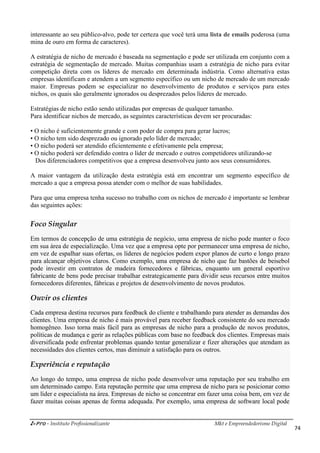 i-Pro - Instituto Profissionalizante Mkt e Empreendedorismo Digital
74
interessante ao seu público-alvo, pode ter certeza que você terá uma lista de emails poderosa (uma
mina de ouro em forma de caracteres).
A estratégia de nicho de mercado é baseada na segmentação e pode ser utilizada em conjunto com a
estratégia de segmentação de mercado. Muitas companhias usam a estratégia de nicho para evitar
competição direta com os líderes de mercado em determinada indústria. Como alternativa estas
empresas identificam e atendem a um segmento específico ou um nicho de mercado de um mercado
maior. Empresas podem se especializar no desenvolvimento de produtos e serviços para estes
nichos, os quais são geralmente ignorados ou desprezados pelos líderes de mercado.
Estratégias de nicho estão sendo utilizadas por empresas de qualquer tamanho.
Para identificar nichos de mercado, as seguintes características devem ser procuradas:
• O nicho é suficientemente grande e com poder de compra para gerar lucros;
• O nicho tem sido desprezado ou ignorado pelo líder de mercado;
• O nicho poderá ser atendido eficientemente e efetivamente pela empresa;
• O nicho poderá ser defendido contra o líder de mercado e outros competidores utilizando-se
Dos diferenciadores competitivos que a empresa desenvolveu junto aos seus consumidores.
A maior vantagem da utilização desta estratégia está em encontrar um segmento específico de
mercado a que a empresa possa atender com o melhor de suas habilidades.
Para que uma empresa tenha sucesso no trabalho com os nichos de mercado é importante se lembrar
das seguintes ações:
Foco Singular
Em termos de concepção de uma estratégia de negócio, uma empresa de nicho pode manter o foco
em sua área de especialização. Uma vez que a empresa opte por permanecer uma empresa de nicho,
em vez de espalhar suas ofertas, os líderes de negócios podem expor planos de curto e longo prazo
para alcançar objetivos claros. Como exemplo, uma empresa de nicho que faz bastões de beisebol
pode investir em contratos de madeira fornecedores e fábricas, enquanto um general esportivo
fabricante de bens pode precisar trabalhar estrategicamente para dividir seus recursos entre muitos
fornecedores diferentes, fábricas e projetos de desenvolvimento de novos produtos.
Ouvir os clientes
Cada empresa destina recursos para feedback do cliente e trabalhando para atender as demandas dos
clientes. Uma empresa de nicho é mais provável para receber feedback consistente do seu mercado
homogêneo. Isso torna mais fácil para as empresas de nicho para a produção de novos produtos,
políticas de mudança e gerir as relações públicas com base no feedback dos clientes. Empresas mais
diversificada pode enfrentar problemas quando tentar generalizar e fizer alterações que atendam as
necessidades dos clientes certos, mas diminuir a satisfação para os outros.
Experiência e reputação
Ao longo do tempo, uma empresa de nicho pode desenvolver uma reputação por seu trabalho em
um determinado campo. Esta reputação permite que uma empresa de nicho para se posicionar como
um líder e especialista na área. Empresas de nicho se concentrar em fazer uma coisa bem, em vez de
fazer muitas coisas apenas de forma adequada. Por exemplo, uma empresa de software local pode
 