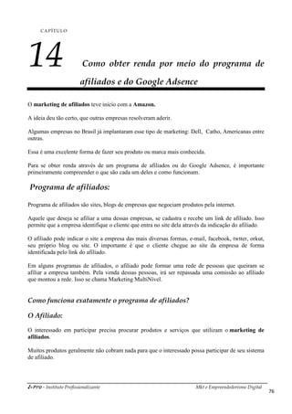 i-Pro - Instituto Profissionalizante Mkt e Empreendedorismo Digital
76
CAPÍTULO
14 Como obter renda por meio do programa de
afiliados e do Google Adsence
O marketing de afiliados teve início com a Amazon.
A ideia deu tão certo, que outras empresas resolveram aderir.
Algumas empresas no Brasil já implantaram esse tipo de marketing: Dell, Catho, Americanas entre
outras.
Essa é uma excelente forma de fazer seu produto ou marca mais conhecida.
Para se obter renda através de um programa de afiliados ou do Google Adsence, é importante
primeiramente compreender o que são cada um deles e como funcionam.
Programa de afiliados:
Programa de afiliados são sites, blogs de empresas que negociam produtos pela internet.
Aquele que deseja se afiliar a uma dessas empresas, se cadastra e recebe um link de afiliado. Isso
permite que a empresa identifique o cliente que entra no site dela através da indicação do afiliado.
O afiliado pode indicar o site a empresa das mais diversas formas, e-mail, facebook, twtter, orkut,
seu próprio blog ou site. O importante é que o cliente chegue ao site da empresa de forma
identificada pelo link do afiliado.
Em alguns programas de afiliados, o afiliado pode formar uma rede de pessoas que queiram se
afiliar a empresa também. Pela venda dessas pessoas, irá ser repassada uma comissão ao afiliado
que montou a rede. Isso se chama Marketing MultiNível.
Como funciona exatamente o programa de afiliados?
O Afiliado:
O interessado em participar precisa procurar produtos e serviços que utilizam o marketing de
afiliados.
Muitos produtos geralmente não cobram nada para que o interessado possa participar de seu sistema
de afiliado.
 