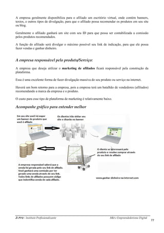 i-Pro - Instituto Profissionalizante Mkt e Empreendedorismo Digital
77
A empresa geralmente disponibiliza para o afiliado um escritório virtual, onde contém banners,
textos, e outros tipos de divulgação, para que o afiliado possa recomendar os produtos em seu site
ou blog.
Geralmente o afiliado ganhará um site com seu ID para que possa ser contabilizada a comissão
pelos produtos recomendados.
A função do afiliado será divulgar o máximo possível seu link de indicação, para que ele possa
fazer vendas e ganhar dinheiro.
A empresa responsável pelo produto/Serviço:
A empresa que deseja utilizar o marketing de afiliados ficará responsável pela construção da
plataforma.
Essa é uma excelente forma de fazer divulgação massiva do seu produto ou serviço na internet.
Haverá um bom retorno para a empresa, pois a empresa terá um batalhão de vendedores (afiliados)
recomendando a marca da empresa e o produto.
O custo para esse tipo de plataforma de marketing é relativamente baixo.
Acompanhe gráfico para entender melhor
 