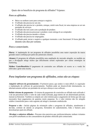 i-Pro - Instituto Profissionalizante Mkt e Empreendedorismo Digital
78
Quais são os benefícios do programa de afiliados? Vejamos:
Para os afiliados.
 Baixo ou nenhum custo para começar o negócio.
 O afiliado não precisa ter um site.
 O afiliado não precisa ter o produto, estoque, emitir nota fiscal, ter uma empresa ou ser um
prestador de serviços.
 O afiliado não tem custo com a produção do produto.
 O afiliado não precisa processar o produto e nem entrega-lo ao comprador.
 O afiliado não precisa atender o cliente.
 O afiliado não precisa ter empregados.
 O afiliado pode iniciar o negócio a qualquer momento e este funcionará 24 horas por dia
durante sete dias por semana.
Para o comerciante.
Marca: A implantação de um programa de afiliados possibilita uma maior exposição da marca
gerando maior confiança por parte dos potenciais clientes.
Alcance: O programa de afiliados possibilita uma ampliação do mercado atingido, na medida em
que a divulgação atinge nichos que dificilmente seriam explorados por outras estratégias de
marketing.
Melhor Custo/Benefício: O pagamento de comissões aos afiliados só ocorre se a venda for
efetivada e gerar uma receita.
Para implantar um programa de afiliados, estas são as etapas:
Adquirir software de gerenciamento - O primeiro passo, que ainda é o mais difícil, é a aquisição
e implantação do software de gerenciamento. Também pode ser desenvolvido internamente, ou
alternativamente utilizar um prestador de serviços ofereça a esse software.
Definir sistema de pagamento - O sistema de pagamento de comissões ao afiliado mais utilizado é
o de um percentual sobre o valor de cada venda realizada, pago dentro de um determinado período,
mensal ou bimestral. Também se estipula um valor mínimo para o pagamento de forma que não seja
necessário fazer pagamentos de quantias muito pequenas. Se o valor mínimo não for atingido
crédito é transferido para o mês seguinte até atingir o montante estabelecido.
Preparar o site - Incluir páginas de orientação sobre o programa de afiliados, atendimento á
duvidas, contrato de adesão ao programa, formulário de cadastramento, links e banners para
download por parte do afiliado.
Divulgar e cadastrar afiliados - Procurar sites parceiros que, preferencialmente, tenham visitantes
com perfil semelhante ao dos consumidores do produto oferecido pelo comerciante.
 