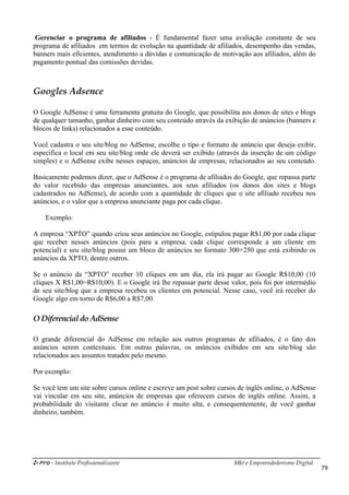 i-Pro - Instituto Profissionalizante Mkt e Empreendedorismo Digital
79
Gerenciar o programa de afiliados - É fundamental fazer uma avaliação constante de seu
programa de afiliados em termos de evolução na quantidade de afiliados, desempenho das vendas,
banners mais eficientes, atendimento a dúvidas e comunicação de motivação aos afiliados, além do
pagamento pontual das comissões devidas.
Googles Adsence
O Google AdSense é uma ferramenta gratuita do Google, que possibilita aos donos de sites e blogs
de qualquer tamanho, ganhar dinheiro com seu conteúdo através da exibição de anúncios (banners e
blocos de links) relacionados a esse conteúdo.
Você cadastra o seu site/blog no AdSense, escolhe o tipo e formato de anúncio que deseja exibir,
especifica o local em seu site/blog onde ele deverá ser exibido (através da inserção de um código
simples) e o AdSense exibe nesses espaços, anúncios de empresas, relacionados ao seu conteúdo.
Basicamente podemos dizer, que o AdSense é o programa de afiliados do Google, que repassa parte
do valor recebido das empresas anunciantes, aos seus afiliados (os donos dos sites e blogs
cadastrados no AdSense), de acordo com a quantidade de cliques que o site afiliado recebeu nos
anúncios, e o valor que a empresa anunciante paga por cada clique.
Exemplo:
A empresa “XPTO” quando criou seus anúncios no Google, estipulou pagar R$1,00 por cada clique
que receber nesses anúncios (pois para a empresa, cada clique corresponde a um cliente em
potencial) e seu site/blog possui um bloco de anúncios no formato 300×250 que está exibindo os
anúncios da XPTO, dentre outros.
Se o anúncio da “XPTO” receber 10 cliques em um dia, ela irá pagar ao Google R$10,00 (10
cliques X R$1,00=R$10,00). E o Google irá lhe repassar parte desse valor, pois foi por intermédio
de seu site/blog que a empresa recebeu os clientes em potencial. Nesse caso, você irá receber do
Google algo em torno de R$6,00 a R$7,00.
O Diferencial do AdSense
O grande diferencial do AdSense em relação aos outros programas de afiliados, é o fato dos
anúncios serem contextuais. Em outras palavras, os anúncios exibidos em seu site/blog são
relacionados aos assuntos tratados pelo mesmo.
Por exemplo:
Se você tem um site sobre cursos online e escreve um post sobre cursos de inglês online, o AdSense
vai vincular em seu site, anúncios de empresas que oferecem cursos de inglês online. Assim, a
probabilidade do visitante clicar no anúncio é muito alta, e consequentemente, de você ganhar
dinheiro, também.
 