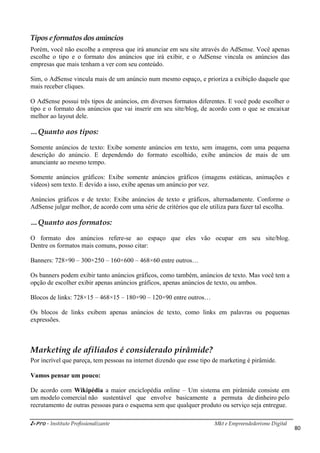 i-Pro - Instituto Profissionalizante Mkt e Empreendedorismo Digital
80
Tipos e formatos dos anúncios
Porém, você não escolhe a empresa que irá anunciar em seu site através do AdSense. Você apenas
escolhe o tipo e o formato dos anúncios que irá exibir, e o AdSense vincula os anúncios das
empresas que mais tenham a ver com seu conteúdo.
Sim, o AdSense vincula mais de um anúncio num mesmo espaço, e prioriza a exibição daquele que
mais receber cliques.
O AdSense possui três tipos de anúncios, em diversos formatos diferentes. E você pode escolher o
tipo e o formato dos anúncios que vai inserir em seu site/blog, de acordo com o que se encaixar
melhor ao layout dele.
…Quanto aos tipos:
Somente anúncios de texto: Exibe somente anúncios em texto, sem imagens, com uma pequena
descrição do anúncio. E dependendo do formato escolhido, exibe anúncios de mais de um
anunciante ao mesmo tempo.
Somente anúncios gráficos: Exibe somente anúncios gráficos (imagens estáticas, animações e
vídeos) sem texto. E devido a isso, exibe apenas um anúncio por vez.
Anúncios gráficos e de texto: Exibe anúncios de texto e gráficos, alternadamente. Conforme o
AdSense julgar melhor, de acordo com uma série de critérios que ele utiliza para fazer tal escolha.
…Quanto aos formatos:
O formato dos anúncios refere-se ao espaço que eles vão ocupar em seu site/blog.
Dentre os formatos mais comuns, posso citar:
Banners: 728×90 – 300×250 – 160×600 – 468×60 entre outros…
Os banners podem exibir tanto anúncios gráficos, como também, anúncios de texto. Mas você tem a
opção de escolher exibir apenas anúncios gráficos, apenas anúncios de texto, ou ambos.
Blocos de links: 728×15 – 468×15 – 180×90 – 120×90 entre outros…
Os blocos de links exibem apenas anúncios de texto, como links em palavras ou pequenas
expressões.
Marketing de afiliados é considerado pirâmide?
Por incrível que pareça, tem pessoas na internet dizendo que esse tipo de marketing é pirâmide.
Vamos pensar um pouco:
De acordo com Wikipédia a maior enciclopédia online – Um sistema em pirâmide consiste em
um modelo comercial não sustentável que envolve basicamente a permuta de dinheiro pelo
recrutamento de outras pessoas para o esquema sem que qualquer produto ou serviço seja entregue.
 