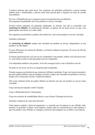 i-Pro - Instituto Profissionalizante Mkt e Empreendedorismo Digital
81
A palavra permuta quer dizer troca. Nos esquemas em pirâmides geralmente a pessoa entrega
dinheiro para o estelionatário, e precisa trazer mais pessoas para o esquema em troca de receber
mais dinheiro.
Por isso o Wikipédia diz que o esquema consiste em permuta (troca de dinheiro).
Nos esquemas em pirâmides não existe produto ou serviço vinculado.
Existem muitos esquemas em pirâmides disfarçados na internet, mas não se assemelha com
marketing de afiliados. No marketing de afiliados, os ganhos são em mono níveis, ou seja, você
ganha apenas uma única vez a cada venda.
Nos esquemas em pirâmides os ganhos são multiníveis e não existe produto ou serviço vinculado.
Entendeu a diferença?
No marketing de afiliados sempre será vinculado um produto ou serviço, independente se esse
produto é ou não digital.
O curso 24h possui um sistema de afiliados, e já formou milhares de pessoas. Os cursos do 24h são
totalmente on-line.
O sistema operacional que você usa em seu computador é um produto, embora você não possa tocá-
lo, você utiliza-o todos os dias para poder usar seu computador.
Um infoproduto também é um produto. Você não consegue tocá-lo, mas se beneficia com ele.
Ele pode ser um curso, um livro ou programa para computador.
Portanto esqueça essa história de que sistema de afiliados é pirâmide. O que você precisa entender é
que para ganhar dinheiro seja em qualquer mercado, sempre será vinculado um produto ou serviço,
porque essa é a base para circular o capital da empresa.
Não existe nenhuma forma de ganhar dinheiro na Internet sem que um produto ou serviço esteja
vinculado.
O que uma loja de calçados vende? Calçados.
O que o McDonald oferece? Alimentação.
O que um escritório de contabilidade oferece a seus clientes? Prestação de serviços.
Entendeu a dinâmica de como tudo funciona?
Cada empresa estipula a forma de pagamento e a comissão que irá repassar ao seu afiliado, cabe,
portanto, ao pretende se afiliar a uma empresa, estudar sobre as características de cada empresa, o
que esta propõe a seus afiliados as vantagens e possíveis desvantagens em se afiliar a essa empresa.
 