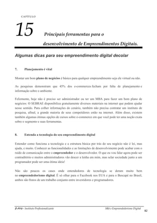 i-Pro - Instituto Profissionalizante Mkt e Empreendedorismo Digital
82
CAPÍTULO
15 Principais ferramentas para o
desenvolvimento de Empreendimentos Digitais.
Algumas dicas para seu empreendimento digital decolar
7. Planejamento é vital
Montar um bom plano de negócios é básico para qualquer empreendimento seja ele virtual ou não.
As pesquisas demonstram que 45% dos e-commerces fecham por falta de planejamento e
informação sobre o ambiente.
Felizmente, hoje não é preciso ser administrador ou ter um MBA para fazer um bom plano de
negócios: O SEBRAE disponibiliza gratuitamente diversos materiais na internet que podem ajudar
nesse sentido. Para colher informações do cenário, também não precisa contratar um instituto de
pesquisa, afinal, a grande maioria de seus competidores estão na internet. Além disso, existem
também algumas ótimas opções de cursos sobre e-commerce em que você pode ter uma noção exata
sobre o segmento e suas ferramentas.
8. Entenda a tecnologia do seu empreendimento digital
Entender como funciona a tecnologia e a estrutura básica por trás do seu negócio não é lei, mas
ajuda, e muito. Conhecer as funcionalidades e as limitações de desenvolvimento pode acabar com o
ruído de comunicação entre o empreendedor e o desenvolvedor. O que eu vou falar agora pode ser
contraditório e muitos administradores vão descer a lenha em mim, mas selar sociedade junto a um
programador pode ser uma ótima ideia!
Não são poucos os cases onde entendedores de tecnologia se deram muito bem
no empreendedorismo digital. É só olhar para o Facebook nos EUA e para o Buscapé no Brasil,
ambos são frutos de um trabalho conjunto entre investidores e programadores.
 