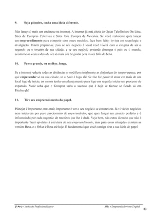 i-Pro - Instituto Profissionalizante Mkt e Empreendedorismo Digital
83
9. Seja pioneiro, tenha uma ideia diferente.
Não lance só mais um endereço na internet. A internet já está cheia de Guias Telefônicos On-Line,
Sites de Compras Coletivas e Sites Para Compra de Veículos. Se você realmente quer lançar
um empreendimento para competir com esses modelos, faça bem feito: invista em tecnologia e
divulgação. Porém prepare-se, pois se seu negócio é local você viverá com o estigma de ser o
segundo ou o terceiro de sua cidade, e se seu negócio pretende abranger o país ou o mundo,
acostume-se com a ideia de ser só mais um brigando pela maior fatia do bolo.
10. Pense grande, ou melhor, longe.
Se a internet reduziu todas as distâncias e modificou totalmente as dinâmicas do tempo-espaço, por
que empreender só na sua cidade, se o Acre é logo ali? Se não for possível atuar em mais de um
local logo de início, ao menos tenha um planejamento para logo em seguida iniciar um processo de
expansão. Você acha que o Groupon seria o sucesso que é hoje se tivesse se ficado só em
Pittsburgh?
11. Tire seu empreendimento do papel.
Planejar é importante, mas mais importante é ver o seu negócio se concretizar. Já vi vários negócios
nem iniciarem por puro preciosismo do empreendedor, que quer lançar um projeto perfeito e é
influenciado por cada sugestão de terceiros que lhe é dada. Veja bem, não estou dizendo que não é
importante fazer up-dates à estrutura do seu empreendimento, mas para essas situações existem as
versões Beta, e o Orkut é Beta até hoje. É fundamental que você consiga tirar a sua ideia do papel
 