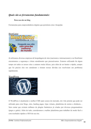 i-Pro - Instituto Profissionalizante Mkt e Empreendedorismo Digital
84
Quais são as ferramentas fundamentais:
Para seu site ou blog
Ferramentas para empreendedores digitais que permitem criar e hospedar.
HostGator
Já utilizamos diversas empresas de hospedagem de sites (nacionais e internacionais) e no HostGator
encontramos a segurança e ótimo atendimento que procurávamos. Estamos utilizando há algum
tempo em todos os nossos sites e estamos muito felizes, pois além de ser barato e rápido, sempre
que foi preciso eles nos atenderam e tiraram nossas dúvidas (ou resolveram um problema)
rapidamente.
WordPress
O WordPress é atualmente o melhor CMS open source do mercado, ele é tão potente que pode ser
utilizado para criar blogs, sites, landing pages, lojas virtuais, plataforma de ensino a distância…
Sem contar que existem milhares de plugins fantásticos já criados por diversos programadores
(pagos e grátis). Além de tudo, consideramos a melhor plataforma para trabalhar de modo fácil e
com resultados rápidos o SEO do seu site.
 