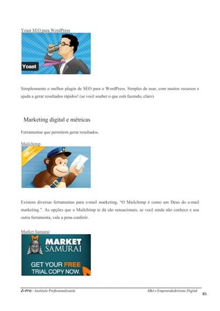 i-Pro - Instituto Profissionalizante Mkt e Empreendedorismo Digital
85
Yoast SEO para WordPress
Simplesmente o melhor plugin de SEO para o WordPress. Simples de usar, com muitos recursos e
ajuda a gerar resultados rápidos! (se você souber o que está fazendo, claro)
Marketing digital e métricas
Ferramentas que permitem gerar resultados.
Mailchimp
Existem diversas ferramentas para e-mail marketing, “O Mailchimp é como um Deus do e-mail
marketing.”. As opções que o Mailchimp te dá são sensacionais, se você ainda não conhece e usa
outra ferramenta, vale a pena conferir.
Market Samurai
 