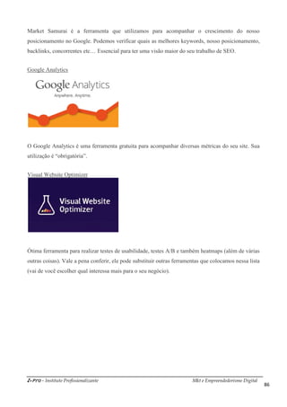 i-Pro - Instituto Profissionalizante Mkt e Empreendedorismo Digital
86
Market Samurai é a ferramenta que utilizamos para acompanhar o crescimento do nosso
posicionamento no Google. Podemos verificar quais as melhores keywords, nosso posicionamento,
backlinks, concorrentes etc… Essencial para ter uma visão maior do seu trabalho de SEO.
Google Analytics
O Google Analytics é uma ferramenta gratuita para acompanhar diversas métricas do seu site. Sua
utilização é “obrigatória”.
Visual Website Optimizer
Ótima ferramenta para realizar testes de usabilidade, testes A/B e também heatmaps (além de várias
outras coisas). Vale a pena conferir, ele pode substituir outras ferramentas que colocamos nessa lista
(vai de você escolher qual interessa mais para o seu negócio).
 
