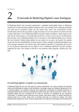 i-Pro - Instituto Profissionalizante Mkt e Empreendedorismo Digital
8
CAPÍTULO
2 O mercado de Marketing Digital e suas Vantagens
O Marketing Digital está crescendo rapidamente e ganhando popularidade frente ao Marketing
Tradicional. Uma das primeiras grandes vantagens é que você consegue fazer marketing na Internet
com todo tipo de orçamento, alguns até sem gastar nada, outros com investimentos. Porém
investimentos menores do que quando se paga um anúncio em revista, anúncio em jornal, televisão
e outros tradicionais. Com o Marketing Digital você pode atingir seu público e gerar negócios com
todo tipo de verba mensal e você ainda pode terceirizar o serviço, sem ter que ter um funcionário
para esta área. Com o Marketing Digital você vai ter acesso a uma audiência global, pois a internet
não tem fronteiras. Poderá atingir público de seu estado, de seu país e do mundo. Este grande
alcance lhe dá mais probabilidades de fechar negócios. Outra vantagem do Marketing Digital é que
você consegue segmentar seus esforços para uma audiência específica. Conseguindo gerar acesso
no site de pessoas interessadas em seu negócio. Com o marketing tradicional você não consegue
segmentar tão bem e fica sempre na dúvida se seus anúncios estão atingindo o público que você
quer.
O marketing digital e a rapidez na comunicação
O Marketing Digital faz com que você atinja seu público rapidamente. Com alguns métodos de marketing
online como publicação de artigos, e-mail marketing, a mensagem atinge sua audiência rapidamente. Com
o marketing digital a sua audiência responde mais rapidamente comparado ao marketing tradicional, no
marketing tradicional com anúncios e propagandas muitas vezes não é possível mensurar o retorno, com o
marketing digital você tem condições de ter todos os números, os resultados de sua campanha
mensurados. O marketing online proporciona esse contato, esse retorno rápido, no método tradicional as
pessoas teriam que ir a loja, visitar você, na internet você está a um clique do usuário, com chats
proporcionando atendimento online. Esses contatos podem ser totalmente mensurados com ferramentas de
 