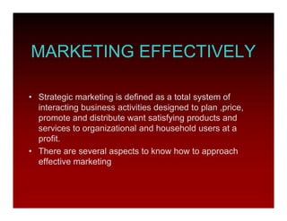 MARKETING EFFECTIVELY
• Strategic marketing is defined as a total system of
interacting business activities designed to plan ,price,
promote and distribute want satisfying products and
services to organizational and household users at a
profit.
• There are several aspects to know how to approach
effective marketing
 