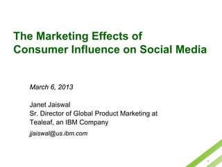 The Marketing Effects of
Consumer Influence on Social Media


  March 6, 2013

  Janet Jaiswal
  Sr. Director of Global Product Marketing at
  Tealeaf, an IBM Company
  jjaiswal@us.ibm.com



                                                1
 