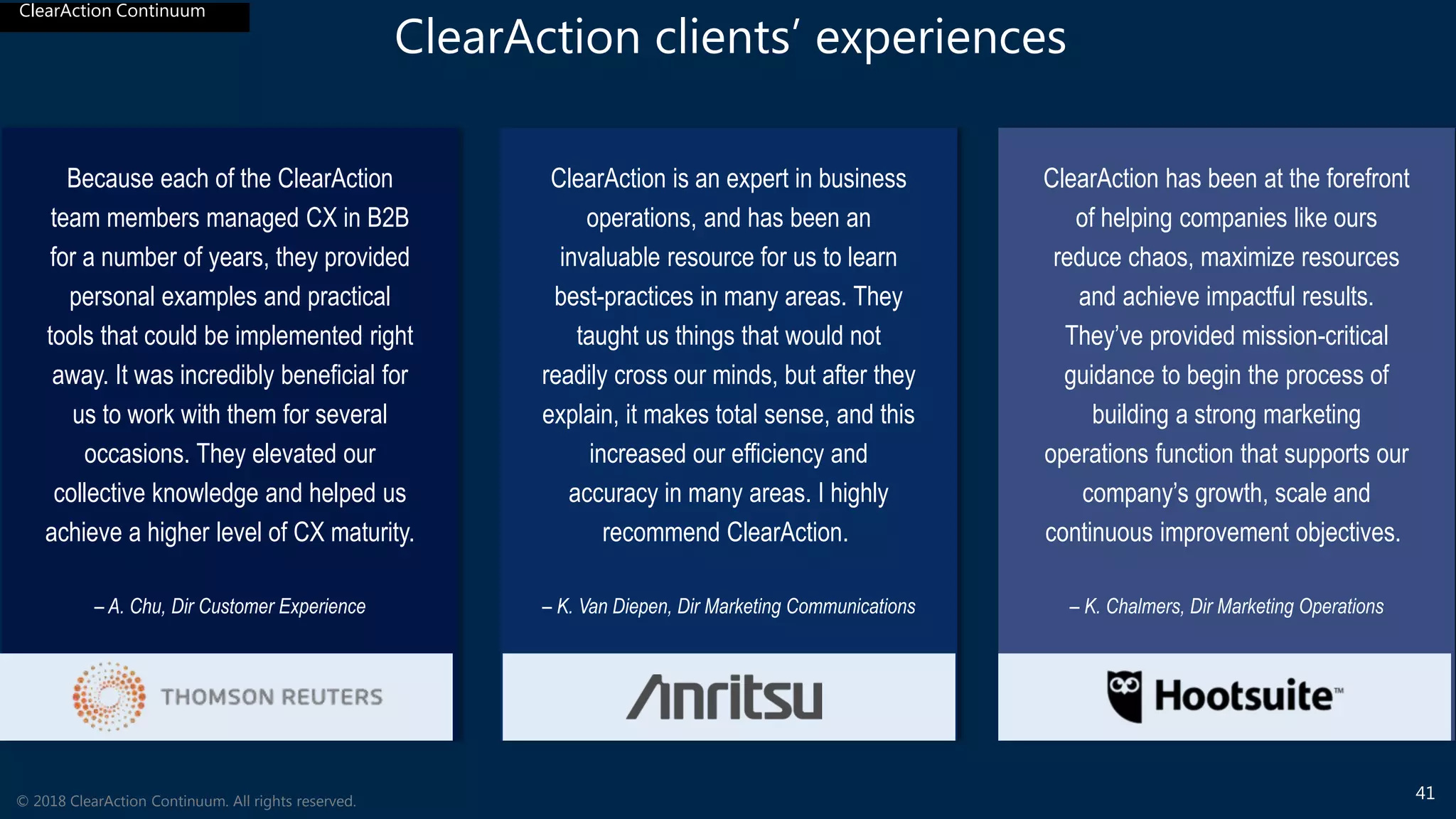 ClearAction Continuum
4141© 2018 ClearAction Continuum. All rights reserved.
ClearAction Continuum
ClearAction clients’ experiences
Because each of the ClearAction
team members managed CX in B2B
for a number of years, they provided
personal examples and practical
tools that could be implemented right
away. It was incredibly beneficial for
us to work with them for several
occasions. They elevated our
collective knowledge and helped us
achieve a higher level of CX maturity.
– A. Chu, Dir Customer Experience
ClearAction is an expert in business
operations, and has been an
invaluable resource for us to learn
best-practices in many areas. They
taught us things that would not
readily cross our minds, but after they
explain, it makes total sense, and this
increased our efficiency and
accuracy in many areas. I highly
recommend ClearAction.
– K. Van Diepen, Dir Marketing Communications
ClearAction has been at the forefront
of helping companies like ours
reduce chaos, maximize resources
and achieve impactful results.
They’ve provided mission-critical
guidance to begin the process of
building a strong marketing
operations function that supports our
company’s growth, scale and
continuous improvement objectives.
– K. Chalmers, Dir Marketing Operations
 