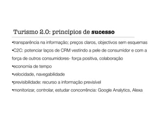 transparência na informação; preços claros, objectivos sem esquemas
C2C: potenciar laços de CRM vestindo a pele de consumidor e com a
força de outros consumidores- força positiva, colaboração
economia de tempo
velocidade, navegabilidade
previsibilidade: recurso a informação previsível
monitorizar, controlar, estudar concorrência: Google Analytics, Alexa
Turismo 2.0: princípios de sucesso
 