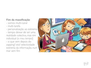 Fim da massiﬁcação
- somos multi-canal
- multi-tarefa
- personalização ao extremo
- tempo deixar de ser uma
realidade colectiva, mas sim
individual (o meu tempo!)
- o que vem depois do
zapping? isto! selectividade
extrema da informação, num
mar sem ﬁm
 
