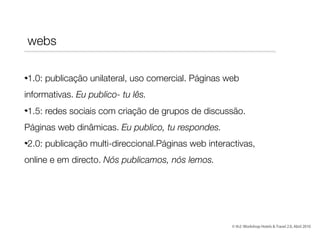 1.0: publicação unilateral, uso comercial. Páginas web
informativas. Eu publico- tu lês.
1.5: redes sociais com criação de grupos de discussão.
Páginas web dinâmicas. Eu publico, tu respondes.
2.0: publicação multi-direccional.Páginas web interactivas,
online e em directo. Nós publicamos, nós lemos.
webs
© th2: Workshop Hotels & Travel 2.0, Abril 2010
 