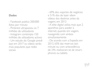 Dados
- Facebook publica 200.000
fotos por minuto
- Pinterest ultrapassou os 7
milhões de utilizadores
- Instagram contempla 150
milhões de utilizadores activos
- Um estudo do Google prevê
que em 2017 os vídeos serão
mais populares que redes
sociais
- 69% dos viajantes de negócios
e 51% dos de lazer vêem
vídeos dos destinos antes da
viagem, em 2013
- A elite digital utiliza mais que 2
aparelhos para aceder à
internet, quando em viagem,
navegando com ambos
simultaneamente
- De acordo com a Expedia em
2013, 65% das reservas last-
minute ou com antecedência
de 24h, realizaram-se de smart-
phones ou tablets
 