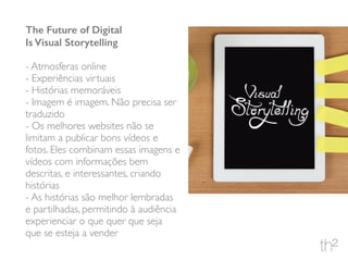 The Future of Digital
Is Visual Storytelling
- Atmosferas online
- Experiências virtuais
- Histórias memoráveis
- Imagem é imagem. Não precisa ser
traduzido
- Os melhores websites não se
limitam a publicar bons vídeos e
fotos. Eles combinam essas imagens e
vídeos com informações bem
descritas, e interessantes, criando
histórias
- As histórias são melhor lembradas
e partilhadas, permitindo à audiência
experienciar o que quer que seja
que se esteja a vender
 