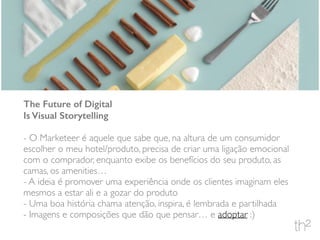 The Future of Digital
Is Visual Storytelling
- O Marketeer é aquele que sabe que, na altura de um consumidor
escolher o meu hotel/produto, precisa de criar uma ligação emocional
com o comprador, enquanto exibe os benefícios do seu produto, as
camas, os amenities…
- A ideia é promover uma experiência onde os clientes imaginam eles
mesmos a estar ali e a gozar do produto
- Uma boa história chama atenção, inspira, é lembrada e partilhada
- Imagens e composições que dão que pensar… e adoptar :)
 