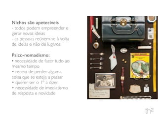 Nichos são apetecíveis
- todos podem empreender e
gerar novas ideias
- as pessoas reúnem-se à volta
de ideias e não de lugares
Psico-nomadismo:
• necessidade de fazer tudo ao
mesmo tempo
• receio de perder alguma
coisa que se esteja a passar
• querer ser o 1º a dizer
• necessidade de imediatismo
de resposta e novidade
 