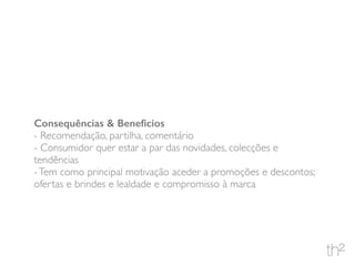Consequências & Benefícios
- Recomendação, partilha, comentário
- Consumidor quer estar a par das novidades, colecções e
tendências
-Tem como principal motivação aceder a promoções e descontos;
ofertas e brindes e lealdade e compromisso à marca
 