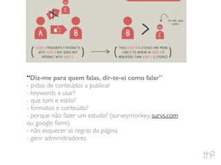 “Diz-me para quem falas, dir-te-ei como falar”
- pistas de conteúdos a publicar
- keywords a usar?
- que tom e estilo?
- formatos e conteúdo?
- porque não fazer um estudo? (surveymonkey, survs.com
ou google form)
- não esquecer as regras da página
- gerir administradores
 