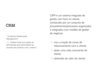 CRM é um sistema integrado de
gestão com foco no cliente,
constituído por um conjunto de
procedimentos/processos organizados
e integrados num modelo de gestão
de negócios
!
visa a criação de canais de
relacionamento com o cliente
!
obter uma visão consciente do
cliente
!
obtenção do valor do cliente
CRM
“ Customer Relationship
Management”
“ (…) Deﬁnir toda uma classe de
ferramentas que automatizam as
funções de contacto com o cliente.”
 
