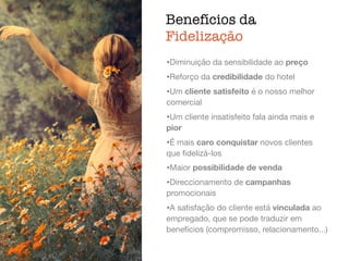 Benefícios da
Fidelização
ﬁdelização,
atendimento
•Diminuição da sensibilidade ao preço

•Reforço da credibilidade do hotel

•Um cliente satisfeito é o nosso melhor
comercial

•Um cliente insatisfeito fala ainda mais e
pior

•É mais caro conquistar novos clientes
que ﬁdelizá-los

•Maior possibilidade de venda

•Direccionamento de campanhas
promocionais

•A satisfação do cliente está vinculada ao
empregado, que se pode traduzir em
benefícios (compromisso, relacionamento...)
 