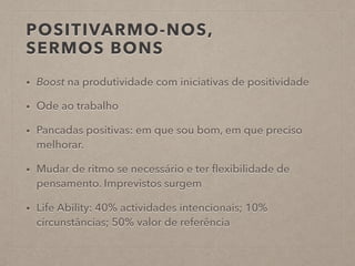 POSITIVARMO-NOS,
SERMOS BONS
• Boost na produtividade com iniciativas de positividade
• Ode ao trabalho
• Pancadas positivas: em que sou bom, em que preciso
melhorar.
• Mudar de ritmo se necessário e ter ﬂexibilidade de
pensamento. Imprevistos surgem
• Life Ability: 40% actividades intencionais; 10%
circunstâncias; 50% valor de referência
 