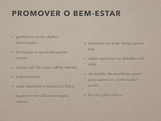 PROMOVER O BEM-ESTAR
• pertencer a um clube/
associação
• formação e aprendizagens
novas
• viajar, sair da caixa, olhar atento
• voluntariado
• vida saudável e exercício físico
• ajudar e ser útil aos amigos,
outros
• autorizar-se a ter tempo para
nós
• saber apreciar os detalhes da
vida
• abrandar, desacelerar, parár
para apreciar, contemplar,
sentir
• ter um plano/foco
 