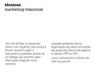 -em vez de fazer as perguntas
como n’um inquérito (que levará à
âncora “escola”), saber ir
colocando as questões através de
um diálogo que permite saber
informação integrada numa
conversa
-passado, presente, futuro:
organização das ideias em função
das perguntas (forma de explorar
o cliente a MP ou CP)
-ouvir activamente o cliente, dar
valor ao que diz
técnicas
marketing relacional
 