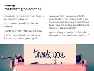 -estatísticas dizem que só 1 em cada 4 é
que recebem follow-ups
-boa maneira de veriﬁcar nível de
interesse
-cliente que volta + fácil que um novo
-cliente que ainda não se decidiu: vai
ﬁcar surpreso com a preocupação
-combinar boa hora para contacto,
respeitando-o mas pressionando-o ao
mesmo tempo, para não-o perder. Não
basta “ligue-me depois que estou numa
reunião”... depois, quando?
-postura “o que precisamos fazer, da
nossa parte para ajudar a concretizar ...”
follow-ups
marketing relacional
 