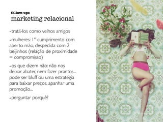 -tratá-los como velhos amigos
-mulheres: 1º cumprimento com
aperto mão, despedida com 2
beijinhos (relação de proximidade
= compromisso)
-os que dizem não: não nos
deixar abater, nem fazer prantos...
pode ser bluff ou uma estratégia
para baixar preços, apanhar uma
promoção...
-perguntar porquê?
follow-ups
marketing relacional
 