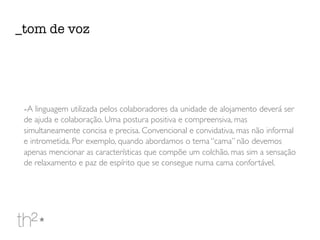 -A linguagem utilizada pelos colaboradores da unidade de alojamento deverá ser
de ajuda e colaboração. Uma postura positiva e compreensiva, mas
simultaneamente concisa e precisa. Convencional e convidativa, mas não informal
e intrometida. Por exemplo, quando abordamos o tema “cama” não devemos
apenas mencionar as características que compõe um colchão, mas sim a sensação
de relaxamento e paz de espírito que se consegue numa cama confortável.
_tom de voz
 