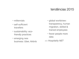 !
millennials

!
self-suﬃcient
travellers

!
sustainability: eco-
friendly practices

!
emerging new
business: Uber, Airbnb

!
global worldview:
transparency, human
migration, skilled &
trained employees

!
fewer people more
data

>> Hospitality NET
tendências 2015
 