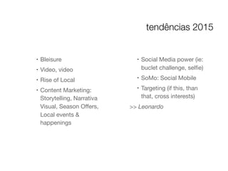 !
Bleisure

!
Video, video

!
Rise of Local

!
Content Marketing:
Storytelling, Narrativa
Visual, Season Oﬀers,
Local events &
happenings

!
Social Media power (ie:
buclet challenge, selﬁe)

!
SoMo: Social Mobile

!
Targeting (if this, than
that, cross interests)

>> Leonardo
tendências 2015
 