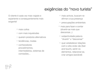 O cliente é cada vez mais viajado e
experiente e consequentemente mais
exigente!

!
mais cultos

!
com mais inquietudes

!
querem produtos alternativos

!
tendências, modas

!
conhecedores
procedimentos,
intermediários, sistemas de
comissões...

!
mais activos, buscam re-
aﬁrmar a sua presença

!
preocupações ambientais

!
mais para fazer e contar
(divertir-se mais que
descansar...)

!
subjectividade palavra
“divertir” e “descansar”

!
quer estabelecer relações
com o sítio onde vão (feel
and touch), sentir os
elementos, relacionar-se,
criar amigos (sociável)
exigências do “novo turista”
 