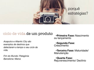 •Primeira Fase: Nascimento
ou lançamento

•Segunda Fase:
Crescimento

•Terceira Fase: Maturidade/
Manutenção

•Quarta Fase:
Rejuvenescimento/ Declínio
ciclo de vida de um produto
Acapulco e Atlantic City são
exemplos de destinos que
detectaram a tempo o seu ciclo de
vida.
Fim do Mundo: Patagónia
Barcelona: Marca
porquê
estratégias?
 