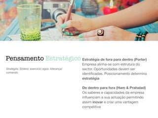 Pensamento Estratégico
Strategós: Stratos: exercício; egos: liderança/
comando.
Estratégia de fora para dentro (Porter)
Empresa alinha-se com estrutura do
sector. Oportunidades devem ser
identiﬁcadas. Posicionamento determina
estratégia

De dentro para fora (Ham & Prahalad)
Os saberes e capacidades da empresa
inﬂuenciam a sua actuação permitindo
assim inovar e criar uma vantagem
competitiva
 