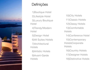 1)Boutique Hotel

2)Lifestyle Hotel

3)Luxury Boutique
Hotel

4)Trendy/Modern
Hotel

5)Design Hotel

6)All Suites Hotels

7)Architectural
Hotels

8)Artistic Hotels

9)Avant-Garde
Hotels

10)City Hotels

11)Classic Hotels

12)Classy Hotels

13)Comfortable
Hotels

14)Conference Hotel

15)Contemporary
HotelsCorporate
Hotels

16)Country Hotels

17)Designer Hotels

18)Distinctive Hotels
Deﬁnições
 