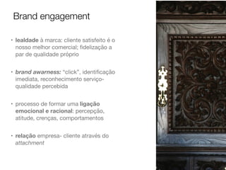 Brand engagement
• lealdade à marca: cliente satisfeito é o
nosso melhor comercial; ﬁdelização a
par de qualidade próprio

• brand awarness: “click”, identiﬁcação
imediata, reconhecimento serviço-
qualidade percebida

• processo de formar uma ligação
emocional e racional: percepção,
atitude, crenças, comportamentos

• relação empresa- cliente através do
attachment
 