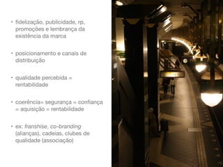 • ﬁdelização, publicidade, rp,
promoções e lembrança da
existência da marca

• posicionamento e canais de
distribuição

• qualidade percebida =
rentabilidade

• coerência= segurança = conﬁança
= aquisição = rentabilidade

• ex: franshise, co-branding
(alianças), cadeias, clubes de
qualidade (associação)
 